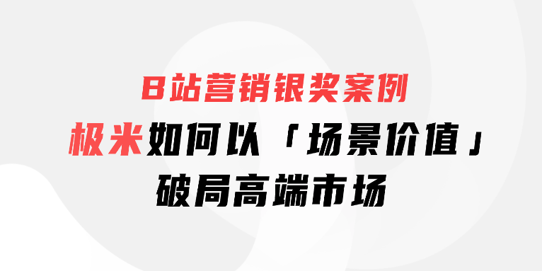 B站营销银奖案例|极米如何以「场景价值」破局高端市场